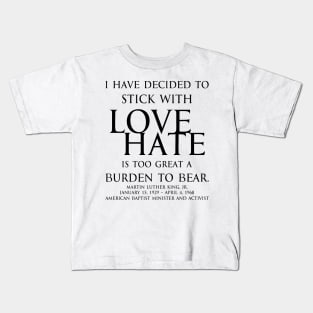 I have decided to stick with love. Hate is too great a burden to bear. Martin Luther King, Jr. American Baptist minister and activist - motivational inspirational awakening increase productivity quote - blk Kids T-Shirt